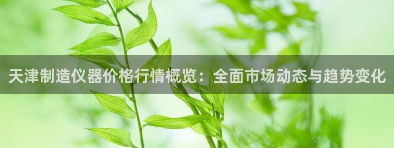 门徒娱乐圈主管的是谁呀：天津制造仪器价格行情概览：全面市场动