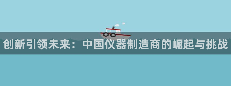 门徒娱乐注册官方：创新引领未来：中国仪器制造商的崛起与挑战