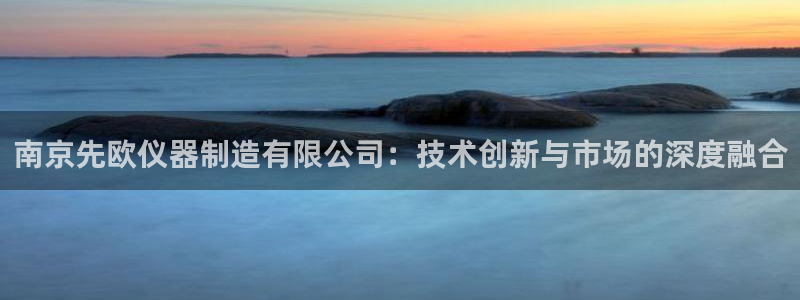 门徒娱乐找q22o32：南京先欧仪器制造有限公司：技术创新与