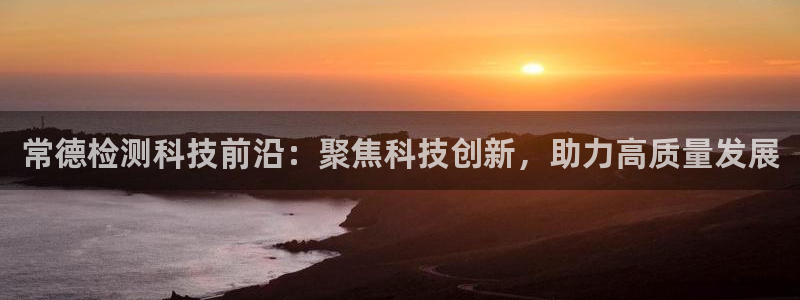 门徒娱乐登陆网站：常德检测科技前沿：聚焦科技创新，助力高质量