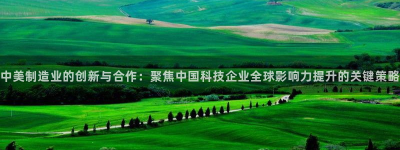 门徒娱乐测速地址：中美制造业的创新与合作：聚焦中国科技企业全